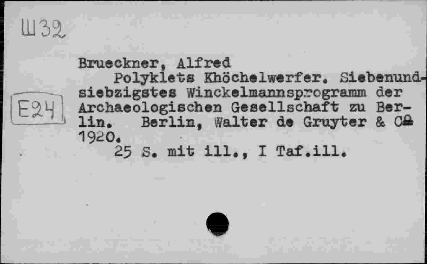 ﻿um
Brueckner, Alfred
Polyklets Khöchelwerfer. Siebenund-
siebzigstes Winckelmannsprogramm der Р9Ц Archaeologischen Gesellschaft zu Berlin. Berlin, Walter de Gruyter & CÄ 1920.
25 S. mit ill., I Taf.ill.